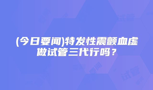 (今日要闻)特发性震颤血虚做试管三代行吗？