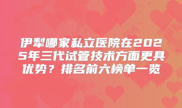 伊犁哪家私立医院在2025年三代试管技术方面更具优势?排名前六榜单一览