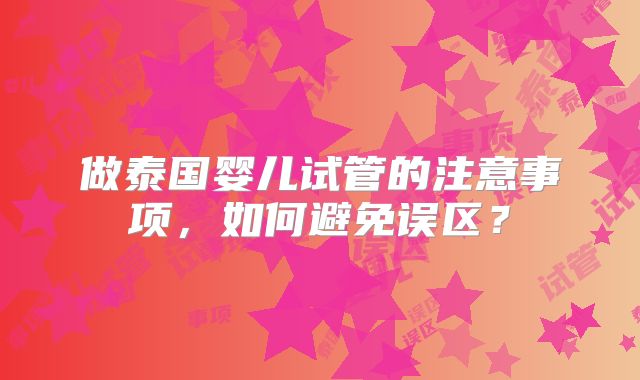 做泰国婴儿试管的注意事项，如何避免误区？
