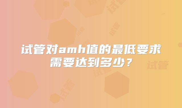 试管对amh值的最低要求需要达到多少？