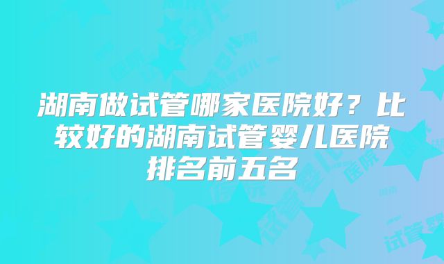 湖南做试管哪家医院好?比较好的湖南试管婴儿医院排名前五名