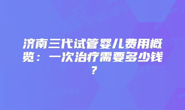 济南三代试管婴儿费用概览：一次治疗需要多少钱？