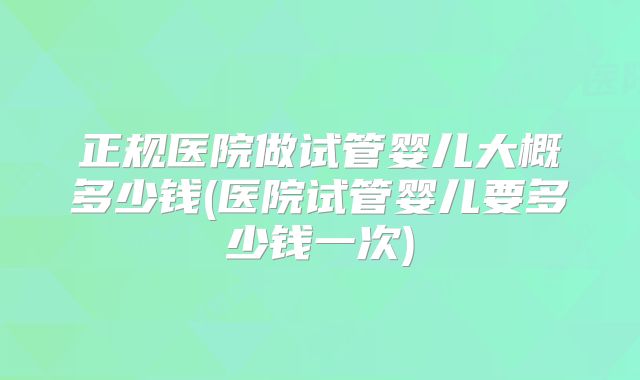 正规医院做试管婴儿大概多少钱(医院试管婴儿要多少钱一次)