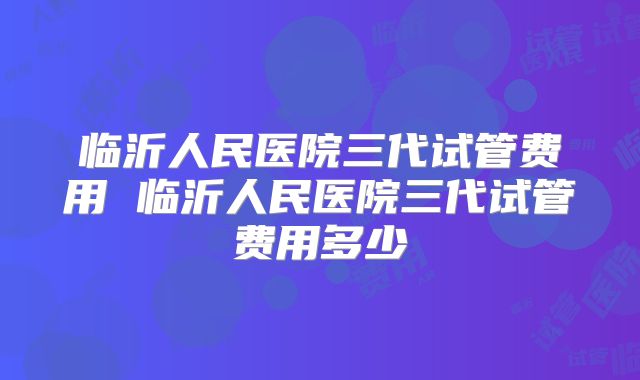 临沂人民医院三代试管费用 临沂人民医院三代试管费用多少