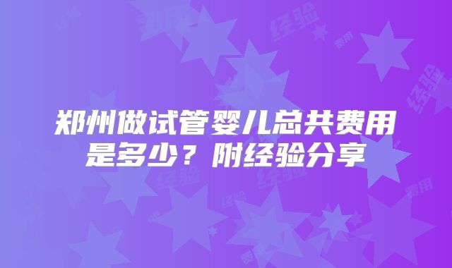 郑州做试管婴儿总共费用是多少？附经验分享
