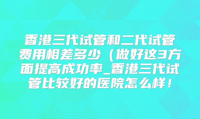 香港三代试管和二代试管费用相差多少(做好这3方面提高成功率_香港三代试管比较好的医院怎么样!