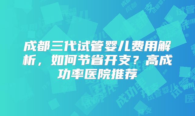 成都三代试管婴儿费用解析,如何节省开支?高成功率医院推荐