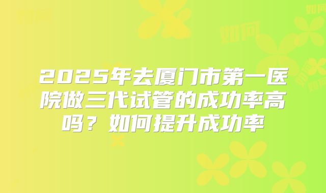 2025年去厦门市第一医院做三代试管的成功率高吗？如何提升成功率