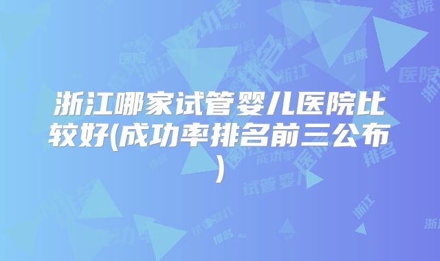 浙江哪家试管婴儿医院比较好(成功率排名前三公布)