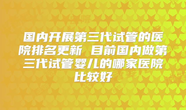 国内开展第三代试管的医院排名更新 目前国内做第三代试管婴儿的哪家医院比较好