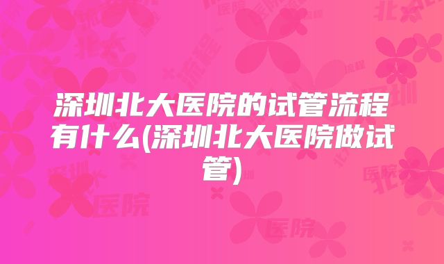 深圳北大医院的试管流程有什么(深圳北大医院做试管)