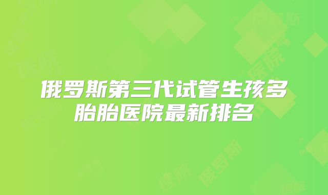 俄罗斯第三代试管生孩多胎胎医院最新排名