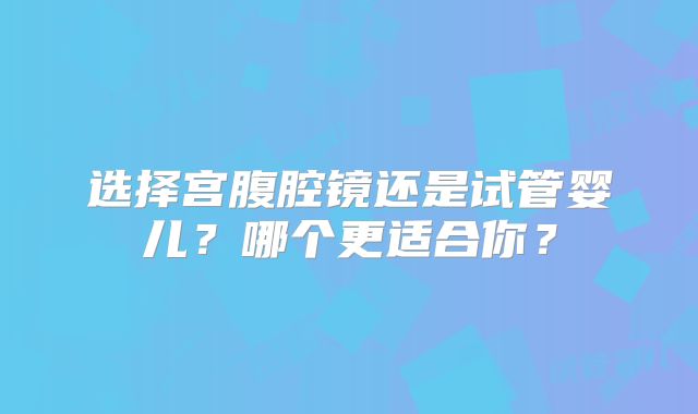 选择宫腹腔镜还是试管婴儿？哪个更适合你？