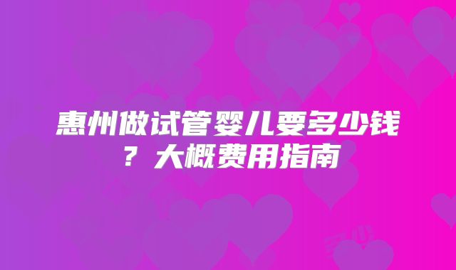 惠州做试管婴儿要多少钱？大概费用指南