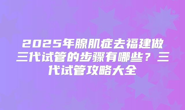 2025年腺肌症去福建做三代试管的步骤有哪些?三代试管攻略大全