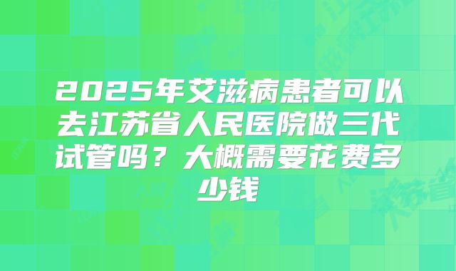 2025年艾滋病患者可以去江苏省人民医院做三代试管吗?大概需要花费多少钱