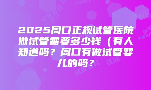 2025周口正规试管医院做试管需要多少钱(有人知道吗?周口有做试管婴儿的吗?