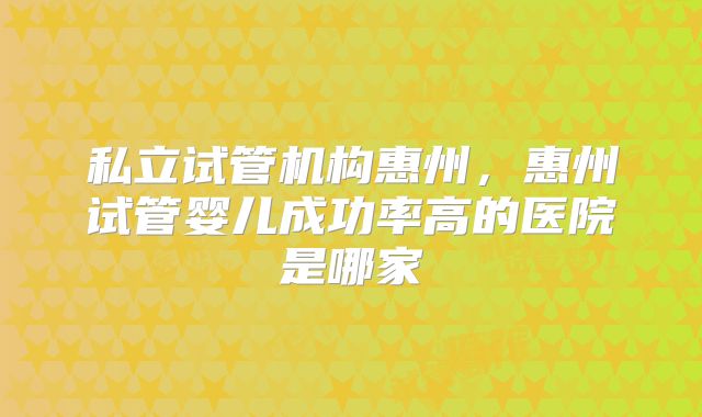 私立试管机构惠州,惠州试管婴儿成功率高的医院是哪家