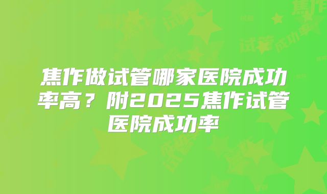 焦作做试管哪家医院成功率高?附2025焦作试管医院成功率