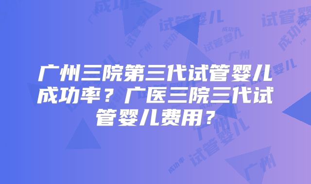 广州三院第三代试管婴儿成功率？广医三院三代试管婴儿费用？