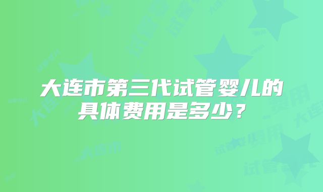 大连市第三代试管婴儿的具体费用是多少?