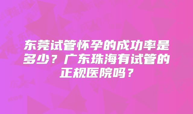 东莞试管怀孕的成功率是多少？广东珠海有试管的正规医院吗？