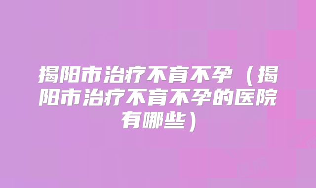 揭阳市治疗不育不孕(揭阳市治疗不育不孕的医院有哪些)