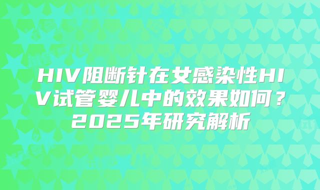 HIV阻断针在女感染性HIV试管婴儿中的效果如何？2025年研究解析