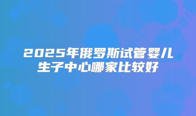2025年俄罗斯试管婴儿生子中心哪家比较好