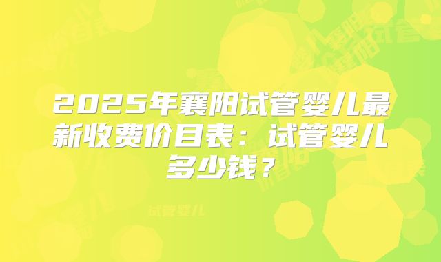 2025年襄阳试管婴儿最新收费价目表：试管婴儿多少钱？