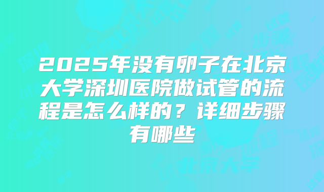 2025年没有卵子在北京大学深圳医院做试管的流程是怎么样的?详细步骤有哪些