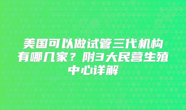 美国可以做试管三代机构有哪几家?附3大民营生殖中心详解