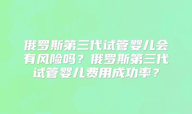 俄罗斯第三代试管婴儿会有风险吗？俄罗斯第三代试管婴儿费用成功率？