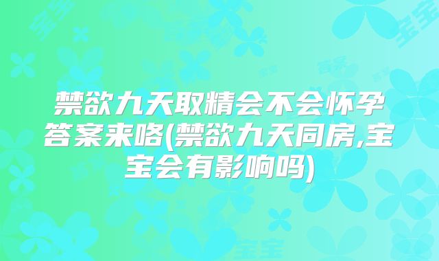 禁欲九天取精会不会怀孕答案来咯(禁欲九天同房,宝宝会有影响吗)