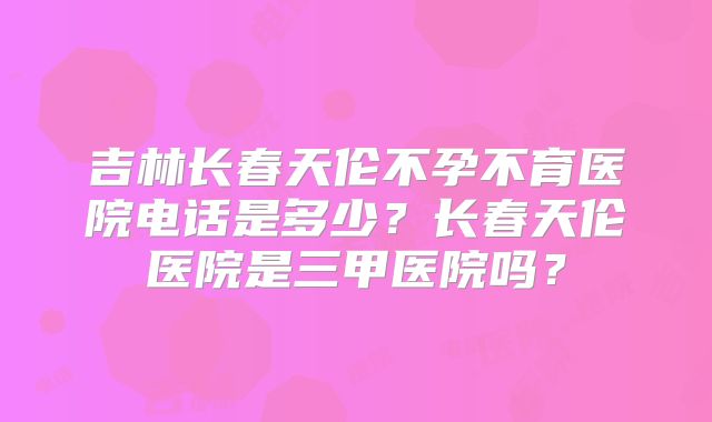 吉林长春天伦不孕不育医院电话是多少？长春天伦医院是三甲医院吗？