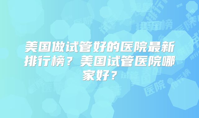 美国做试管好的医院最新排行榜？美国试管医院哪家好？