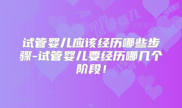 试管婴儿应该经历哪些步骤-试管婴儿要经历哪几个阶段!