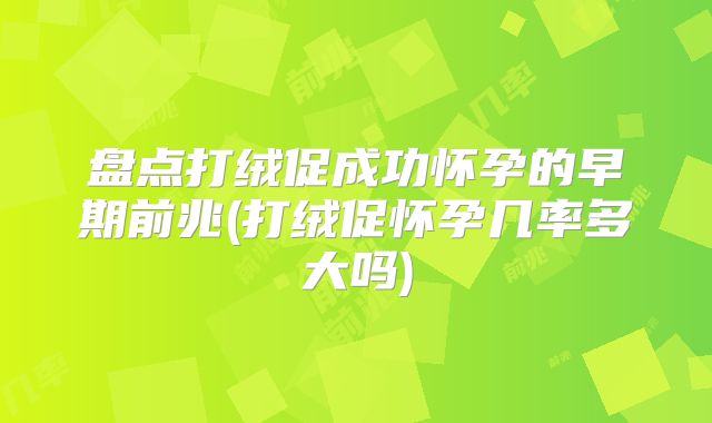 盘点打绒促成功怀孕的早期前兆(打绒促怀孕几率多大吗)