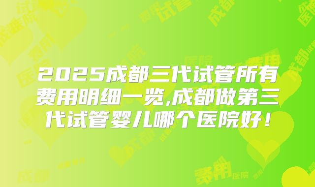 2025成都三代试管所有费用明细一览,成都做第三代试管婴儿哪个医院好!