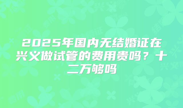 2025年国内无结婚证在兴义做试管的费用贵吗?十二万够吗