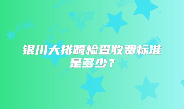 银川大排畸检查收费标准是多少?