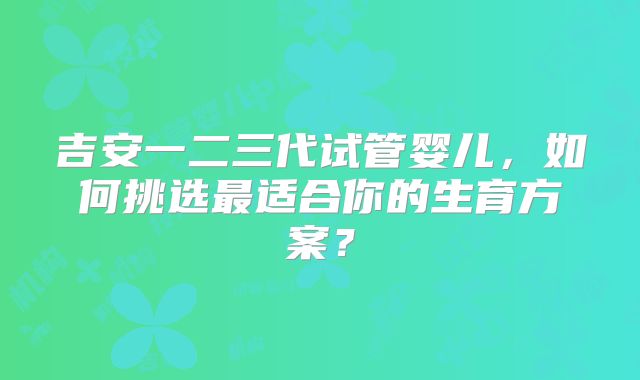吉安一二三代试管婴儿,如何挑选最适合你的生育方案?