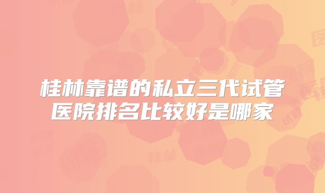 桂林靠谱的私立三代试管医院排名比较好是哪家
