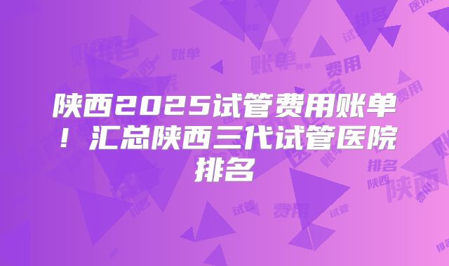 陕西2025试管费用账单!汇总陕西三代试管医院排名