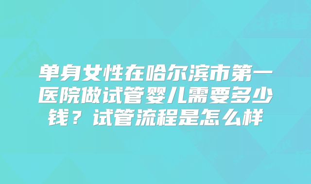 单身女性在哈尔滨市第一医院做试管婴儿需要多少钱?试管流程是怎么样