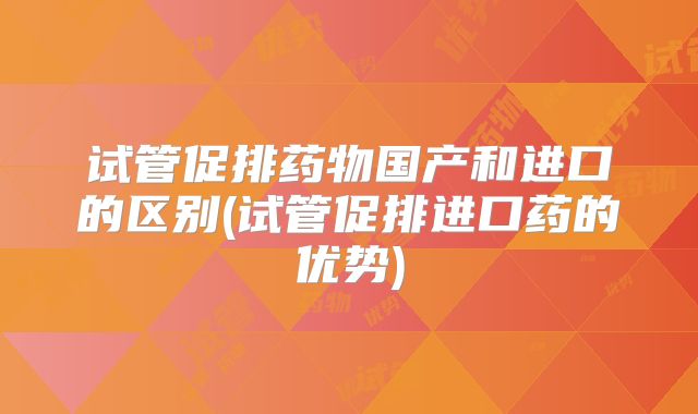 试管促排药物国产和进口的区别(试管促排进口药的优势)