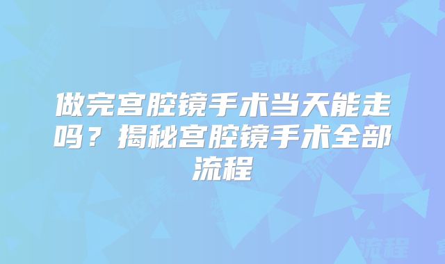 做完宫腔镜手术当天能走吗？揭秘宫腔镜手术全部流程