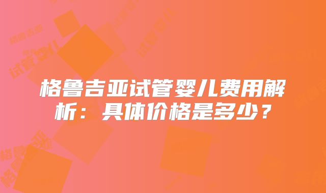 格鲁吉亚试管婴儿费用解析:具体价格是多少?
