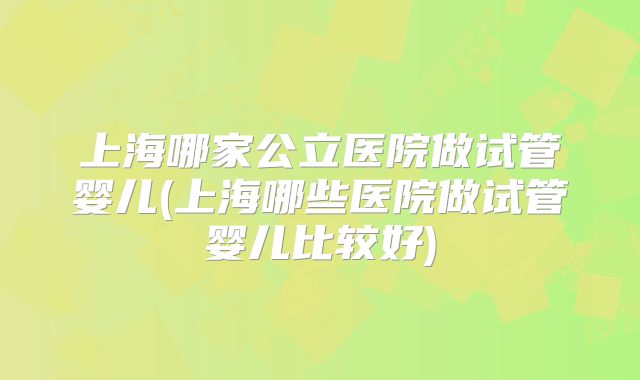 上海哪家公立医院做试管婴儿(上海哪些医院做试管婴儿比较好)