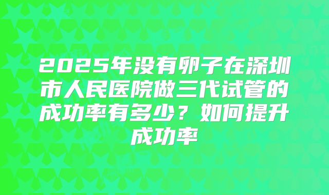 2025年没有卵子在深圳市人民医院做三代试管的成功率有多少?如何提升成功率